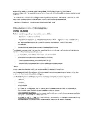 • Se produce relajación muscular por lo que prepara el músculo para el ejercicio,con un efecto
antiespasmódico sobre la musculatura lisa,asícomo el aumento de la velocidad de conducción de los nervios
periféricos.
• Se produce una sedación yrelajación generalizada de todo el organismo,debido tanto a la acción del calor
ligero sobre todas las terminaciones nerviosas como a la relajación muscular sistémica.
• Disminución del volumen y aumento de la concentración de la orina.
RADIACIONES MICROONDAS-RADIOFRECUENCIAS
EFECTOS BIOLÓGICOS
Radiaciones intensas pueden provocar efectos nocivos del tipo:
• Alteraciones en el comportamiento.
• Hipertermia leve o severa (si el incremento es menor a 1ºC, la sangre disipa este exceso de calor)
• No obstante en zonas poco vascularizadas,como el interior del ojo,puede causar daños
irreversibles.
• Alteraciones del desarrollo embrionario,cataratas y quemaduras.
Por otra parte, puede provocar interferencias que afectan de forma indirecta:interferencias con marcapasos,
monitores en hospitales,aparatos terapéuticos.
• Aumento de la permeabilidad de la barrera hematoencefálica
• Daño testicular produciendo (esterilidad en los hombres).
• Generación de cataratas ( daño en los lentes del ojo).
• calentamiento corporal total (causado por una sobreexposición térmica).
LASER
Un uso inadecuado de láser puede traer consecuencias nocivas para el organismo.
Los efectos pueden variar desde ligeros daños para la piel,hasta daños irreversibles en la piel o en los ojos,
en forma de diferentes tipos de efectos biológicos.
Los efectos biológicos causados por dispositivos láser se pueden producir a través de procesos:
• Térmicos,
• Acústicos,
• Fotoquímicos.
• LOS EFECTOS TÉRMICOS son los que van a producirse a consecuencia de un incremento de
temperatura,tras la absorción de la energía transmitida por el láser.
• LOS EFECTOS ACÚSTICOS: son los resultantes de recibir una onda de choque,propagada a través
del tejido, y produciendo un daño en el mismo.
• LOS EFECTOS FOTOQUÍMICOS pueden también ser causados cuando los fotones interactúan con
células de tejido.Se puede producir un cambio en la química de las células afectadas
 