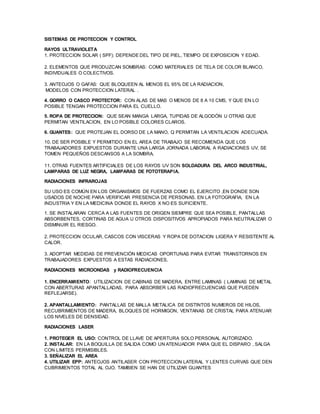 SISTEMAS DE PROTECCION Y CONTROL
RAYOS ULTRAVIOLETA
1. PROTECCION SOLAR ( SPF): DEPENDE DEL TIPO DE PIEL, TIEMPO DE EXPOSICION Y EDAD.
2. ELEMENTOS QUE PRODUZCAN SOMBRAS: COMO MATERIALES DE TELA DE COLOR BLANCO,
INDIVIDUALES O COLECTIVOS.
3. ANTEOJOS O GAFAS: QUE BLOQUEEN AL MENOS EL 95% DE LA RADIACION,
MODELOS CON PROTECCION LATERAL .
4. GORRO O CASCO PROTECTOR: CON ALAS DE MAS O MENOS DE 8 A 10 CMS, Y QUE EN LO
POSIBLE TENGAN PROTECCION PARA EL CUELLO.
5. ROPA DE PROTECCION: QUE SEAN MANGA LARGA, TUPIDAS DE ALGODÓN U OTRAS QUE
PERMITAN VENTILACION, EN LO POSIBLE COLORES CLAROS.
6. GUANTES: QUE PROTEJAN EL DORSO DE LA MANO, Q PERMITAN LA VENTILACION ADECUADA.
10. DE SER POSIBLE Y PERMITIDO EN EL AREA DE TRABAJO SE RECOMIENDA QUE LOS
TRABAJADORES EXPUESTOS DURANTE UNA LARGA JORNADA LABORAL A RADIACIONES UV, SE
TOMEN PEQUEÑOS DESCANSOS A LA SOMBRA.
11. OTRAS FUENTES ARTIFICIALES DE LOS RAYOS UV SON SOLDADURA DEL ARCO INDUSTRIAL,
LAMPARAS DE LUZ NEGRA, LAMPARAS DE FOTOTERAPIA.
RADIACIONES INFRAROJAS
SU USO ES COMÚN EN LOS ORGANISMOS DE FUERZAS COMO EL EJERCITO ,EN DONDE SON
USADOS DE NOCHE PARA VERIFICAR PRESENCIA DE PERSONAS. EN LA FOTOGRAFIA, EN LA
INDUSTRIA Y EN LA MEDICINA DONDE EL RAYOS X NO ES SUFICIENTE.
1. SE INSTALARAN CERCA A LAS FUENTES DE ORIGEN SIEMPRE QUE SEA POSIBLE, PANTALLAS
ABSORBENTES, CORTINAS DE AGUA U OTROS DISPOSITIVOS APROPIADOS PARA NEUTRALIZAR O
DISMINUIR EL RIESGO.
2. PROTECCION OCULAR, CASCOS CON VISCERAS Y ROPA DE DOTACION LIGERA Y RESISTENTE AL
CALOR.
3. ADOPTAR MEDIDAS DE PREVENCIÓN MEDICAS OPORTUNAS PARA EVITAR TRANSTORNOS EN
TRABAJADORES EXPUESTOS A ESTAS RADIACIONES.
RADIACIONES MICROONDAS y RADIOFRECUENCIA
1. ENCERRAMIENTO: UTILIZACION DE CABINAS DE MADERA, ENTRE LAMINAS ( LAMINAS DE METAL
CON ABERTURAS APANTALLADAS, PARA ABSORBER LAS RADIOFRECUENCIAS QUE PUEDEN
REFLEJARSE).
2. APANTALLAMIENTO: PANTALLAS DE MALLA METALICA DE DISTINTOS NUMEROS DE HILOS,
RECUBRIMIENTOS DE MADERA, BLOQUES DE HORMIGON, VENTANAS DE CRISTAL PARA ATENUAR
LOS NIVELES DE DENSIDAD.
RADIACIONES LASER
1. PROTEGER EL USO: CONTROL DE LLAVE DE APERTURA SOLO PERSONAL AUTORIZADO.
2. INSTALAR: EN LA BOQUILLA DE SALIDA COMO UN ATENUADOR PARA QUE EL DISPARO , SALGA
CON LIMITES PERMISIBLES.
3. SEÑALIZAR EL AREA
4. UTILIZAR EPP: ANTEOJOS ANTILASER CON PROTECCION LATERAL Y LENTES CURVAS QUE DEN
CUBRIMIENTOS TOTAL AL OJO. TAMBIEN SE HAN DE UTILIZAR GUANTES
 