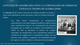 CONVENIO DE GINEBRA RELATIVO A LA PROTECCIÓN DE PERSONAS
CIVILES EN TIEMPO DE GUERRA (1949)
El Artículo 32 del Cuarto Convenio de Ginebra prohíbe la tortura y
otros actos inhumanos contra personas civiles en tiempos de guerra.
Dados:
"Las Altas Partes Contratantes se comprometen
expresamente a no tomar ninguna medida de índole tal que
cause sufrimientos físicos o la exterminación de personas
protegidas que se hallen en su poder. Esta prohibición se
refiere no sólo al asesinato, la tortura, los castigos
corporales, las mutilaciones y los experimentos médicos o
científicos no exigidos por el tratamiento médico de una
persona, sino también a cualquier otra brutalidad ejercida
por agentes civiles o militares contra personas protegidas."
https://www.mindef.gob.pe/informacion/documentos/12.08.1949_IV_convenio.pdf
 