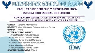 UNIVERSIDAD ANDINA DEL CUSCO
FACULTAD DE DERECHO Y CIENCIA POLITICA
ESCUELA PROFESIONAL DE DERECHO
CONVENCIÓN SOBRE LA ELIMINACIÓN DE TODAS LAS
FORMAS DE DISCRIMINACIÓN CONTRA LA MUJER
CURSO: Derecho Internacional
DOCENTE: Mtra. Villafuerte Cabrera, Katherin Bertha
GRUPO: Nº 06
INTEGRANTES DEL GRUPO:
Araoz Mogollon, Naheylith Nieves
Cardeña Turpo, Dashana Miluska
Cardeña Turpo, Shantall Marshory
Ccallohuanca Atamari, Ronel Jesualdo
Nina Montufar, Julio Cesar
Ñahuincamascca Pineda, Martin
SEMESTRE ACADÉMICO: 2024 II
 