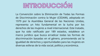 La Convención sobre la Eliminación de Todas las Formas
de Discriminación contra la Mujer (CEDAW), adoptada en
1979 por la Asamblea General de las Naciones Unidas,
representa un hito fundamental en la lucha por los
derechos de las mujeres a nivel internacional. Este tratado,
que ha sido ratificado por 189 estados, establece un
marco jurídico que busca erradicar todas las formas de
discriminación basadas en el género, promoviendo así la
igualdad de derechos y oportunidades para las mujeres en
diversas esferas de la vida social, política y económica.
INTRODUCCIÓN
INTRODUCCIÓN
 