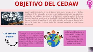 OBJETIVO DEL CEDAW
La eliminación de todas las formas de discriminación contra la mujer de jure y de facto
resultante de las actividades u omisiones de los Estados partes o sus agentes, o
cometidas por cualquier persona u organización en todas las esferas de la vida,
incluidas la política, la economía, la sociedad, la cultura y la vida civil y familiar. Ha de
lograrse mediante una política de eliminación de todas las formas de discriminación
contra la mujer que incorpore todas las medidas legislativas y programáticas
apropiadas.
“Consagrar ... en sus constituciones
nacionales y en cualquier otra
legislación apropiada el principio de
la igualdad del hombre y la mujer y
asegurar por ley u otros medios
apropiados la realización práctica de
ese principio”
La Convención protege a
las mujeres contra todas
las formas de
discriminación durante
todo su ciclo vital, e
incluye a las niñas.
Los estados
deben:
 
