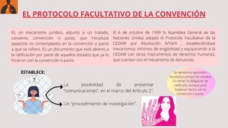 EL PROTOCOLO FACULTATIVO DE LA CONVENCIÓN
Es un mecanismo jurídico, adjunto a un tratado,
convenio, convención o pacto, que introduce
aspectos no contemplados en la convención o pacto
a que se refiere. Es un documento que está abierto a
la ratificación por parte de aquellos estados que ya lo
hicieron con la convención o pacto.
El 6 de octubre de 1999 la Asamblea General de las
Naciones Unidas adoptó el Protocolo Facultativo de la
CEDAW por Resolución A/54/4 , estableciéndose
mecanismos mínimos de exigibilidad y equiparando a la
CEDAW con otros instrumentos de derechos humanos,
que cuentan con el mecanismo de denuncias
ESTABLECE:
La posibilidad de presentar
“comunicaciones”, en el marco del Artículo 2".
Un “procedimiento de investigación”.
Se denomina opcional o
facultativo porque los estados
no tienen la obligación de
ratificarlo, aunque ya lo
hubieran hecho con la
convención o pacto.
 