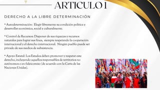ARTICULO 1
* Autodeterminación: Elegir libremente su condición política y
desarrollar económica, social y culturalmente.
* Control de Recursos: Disponer de sus riquezas y recursos
naturales para lograr sus fines, siempre respetando la cooperación
internacional y el derecho internacional. Ningún pueblo puede ser
privado de sus medios de subsistencia.
* Apoyo Estatal: Los Estados deben promover y respetar este
derecho, incluyendo aquellos responsables de territorios no
autónomos o en fideicomiso (de acuerdo con la Carta de las
Naciones Unidas).
D E R E C H O A L A L I B R E D E T E R M I N A C I Ó N
3
 