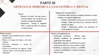PARTE III
ARTÍCULO 12: DERECHO A LA SALUD FÍSICA Y MENTAL
Alcance
Derecho a la salud : No solo acceso a
servicios médicos, sino condiciones que
permitan un desarrollo saludable.
Importancia : Protege la integridad
física y mental de todas las personas,
sin discriminación.
Obligación de los Estados Parte
Los Estados deben reconocer y proteger el derecho a la salud.
Implica tres niveles de obligaciones:
Respetar : No interferir en el acceso a servicios de salud.
Proteger : Evitar que terceros (ej., empresas) violen el
derecho a la salud.
Cumplir : Implementar políticas que promuevan el
acceso igualitario a la salud
Desafíos en la implementación
Limitaciones económicas : Muchos países
enfrentan problemas de presupuesto para
implementar estas políticas.
Disparidades regionales : Las diferencias en acceso
a servicios de salud entre zonas urbanas y rurales.
Pandemias y emergencias sanitarias : La COVID-
19 expuso las debilidades en sistemas de salud en
todo el mundo.
Medidas específicas
Reducción de la mortalidad infantil y cuidado de
la salud infantil.
Mejora en la higiene del trabajo y del medio
ambiente.
Prevención, tratamiento y control de
enfermedades.
Creación de condiciones que aseguren a todos
asistencia médica y servicios médicos en caso de
enfermedad.
10
 