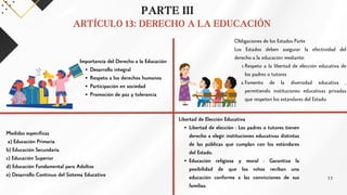 PARTE III
ARTÍCULO 13: DERECHO A LA EDUCACIÓN
Importancia del Derecho a la Educación
Desarrollo integral
Respeto a los derechos humanos
Participación en sociedad
Promoción de paz y tolerancia
Obligaciones de los Estados Parte
Los Estados deben asegurar la efectividad del
derecho a la educación mediante:
Respeto a la libertad de elección educativa de
los padres o tutores .
1.
Fomento de la diversidad educativa ,
permitiendo instituciones educativas privadas
que respeten los estándares del Estado.
2.
Medidas específicas
a) Educación Primaria
b) Educación Secundaria
c) Educación Superior
d) Educación Fundamental para Adultos
e) Desarrollo Continuo del Sistema Educativo
Libertad de Elección Educativa
Libertad de elección : Los padres o tutores tienen
derecho a elegir instituciones educativas distintas
de las públicas que cumplan con los estándares
del Estado.
Educación religiosa y moral : Garantiza la
posibilidad de que los niños reciban una
educación conforme a las convicciones de sus
familias.
11
 