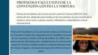 PROTOCOLO FACULTATIVO DE LA
CONVENCIÓN CONTRA LA TORTURA
Protocolo Facultativo a la Convención contra la Tortura de
las Naciones Unidas fue adoptado por la Asamblea General
de las Naciones Unidas el 18 de diciembre de 2002. Este
protocolo fue diseñado para complementar la Convención
contra la Tortura, estableciendo un sistema internacional
de visitas a lugares. de detención para prevenir la tortura y
otros
Protocolo Facultativo de la Convención contra la Tortura (OPCAT). Este
protocolo fue adoptado para fortalecer los mecanismos de prevención de la
tortura y otros tratos o penas crueles, inhumanos o degradantes a nivel
internacional.
 