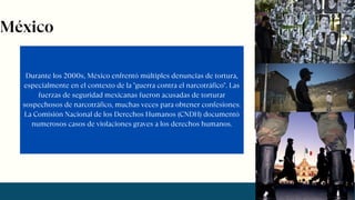 Durante los 2000s, México enfrentó múltiples denuncias de tortura,
especialmente en el contexto de la "guerra contra el narcotráfico". Las
fuerzas de seguridad mexicanas fueron acusadas de torturar
sospechosos de narcotráfico, muchas veces para obtener confesiones.
La Comisión Nacional de los Derechos Humanos (CNDH) documentó
numerosos casos de violaciones graves a los derechos humanos.
México
 