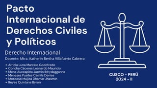 Pacto
Internacional de
Derechos Civiles
y Políticos
Derecho Internacional
Docente: Mtra. Katherin Bertha Villafuerte Cabrera
⁠
Arriola Luna Marcelo Godofredo
Concha Cáceres Leonardo Mauricio
Mena Auccapiña Jazmín Ibhydagganne
Meneses Puelles Camila Denise
Moscoso Mujica Dhamar Jhasmin
Reyes Quintana Byron
CUSCO - PERÚ
2024 - II
 