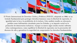 El Pacto Internacional de Derechos Civiles y Políticos (PIDCP), adoptado en 1966, es un
tratado fundamental para proteger derechos humanos como la libertad de expresión, la
igualdad ante la ley y la prohibición de la tortura. Este análisis resalta su relevancia
jurídica como instrumento vinculante para los Estados, y su impacto social en la
promoción de democracias inclusivas. Aunque su marco sigue siendo crucial, enfrenta
retos contemporáneos, como equilibrar la libertad de expresión con la prevención del
discurso de odio y garantizar la seguridad sin comprometer los derechos fundamentales.
 