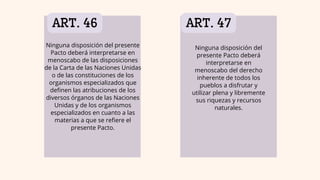 ART. 46 ART. 47
Ninguna disposición del
presente Pacto deberá
interpretarse en
menoscabo del derecho
inherente de todos los
pueblos a disfrutar y
utilizar plena y libremente
sus riquezas y recursos
naturales.
Ninguna disposición del presente
Pacto deberá interpretarse en
menoscabo de las disposiciones
de la Carta de las Naciones Unidas
o de las constituciones de los
organismos especializados que
definen las atribuciones de los
diversos órganos de las Naciones
Unidas y de los organismos
especializados en cuanto a las
materias a que se refiere el
presente Pacto.
 