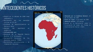 Antecedentes Históricos
Surgió en la década de 1960 como
respuesta a:
Movimiento por los derechos
civiles en EE.UU.
Procesos de descolonización en
África y Asia
Régimen del apartheid en
Sudáfrica
Influenciada por:
Secuelas de la Segunda Guerra
Mundial y el Holocausto
Declaración Universal de los
Derechos Humanos (1948)
Movimientos anticoloniales y de
liberación nacional
Adoptada por la Asamblea General: 21
de diciembre de 1965
Entra en vigor: 4 de enero de 1969
Adhesión actual: 175 países
Basada en la Declaración sobre la
Eliminación de todas las Formas de
Discriminación Racial (1963)
 