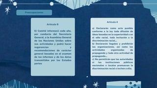 Preocupaciones
Artículo 9
El Comité informará cada año,
por conducto del Secretario
General, a la Asamblea General
de las Naciones Unidas sobre
sus actividades y podrá hacer
sugerencias y
recomendaciones de carácter
general basadas en el examen
de los informes y de los datos
transmitidos por los Estados
partes
Artículo 4
a) Declararán como acto punible
conforme a la ley toda difusión de
ideas basadas en la superioridad o en
el odio racial, toda incitación a la
discriminación racial...
b) Declararán ilegales y prohibirán
las organizaciones, así como las
actividades organizadas de
propaganda y toda otra actividad de
propaganda...
c) No permitirán que las autoridades
ni las instituciones públicas
nacionales o locales promuevan la
discriminación racial o inciten a ella.
 