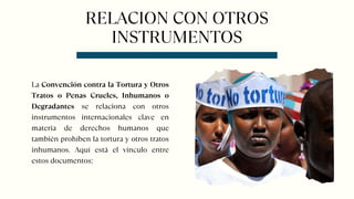 RELACION CON OTROS
INSTRUMENTOS
La Convención contra la Tortura y Otros
Tratos o Penas Crueles, Inhumanos o
Degradantes se relaciona con otros
instrumentos internacionales clave en
materia de derechos humanos que
también prohíben la tortura y otros tratos
inhumanos. Aquí está el vínculo entre
estos documentos:
 