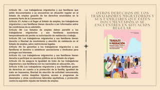 O T R O S D E R E C H O S D E L O S
T R A B A J A D O R E S M I G R A T O R I O S Y
S U S F A M I L I A R E S Q U E E S T E N
D O C U M E N T A D O S O S E
E N C U E N T R E S E N S I T U A C I Ó N
R E G U L A R
Artículo 36: . Los trabajadores migratorios y sus familiares que
estén documentados o se encuentren en situación regular en el
Estado de empleo gozarán de los derechos enunciados en la
presente Parte de la Convención
Artículo 37: Antes o al llegar al Estado de empleo, los trabajadores
migratorios y sus familiares tienen derecho a ser informados sobre
las condiciones de su admisión.
Artículo 38: Los Estados de empleo deben permitir a los
trabajadores migratorios y sus familiares ausentarse
temporalmente sin perder su autorización de residencia o trabajo.
Artículo 39: Los trabajadores migratorios y sus familiares tienen
derecho a libertad de movimiento y elección de residencia en el
Estado de empleo, salvo restricciones legales.
Artículo 40: Se garantiza a los trabajadores migratorios y sus
familiares el derecho a establecer asociaciones y sindicatos para
proteger sus intereses.
Artículo 41: Los trabajadores migratorios y sus familiares tienen
derecho a participar en asuntos públicos en su Estado de origen.
Artículo 43: Se asegura la igualdad de trato de los trabajadores
migratorios y sus familiares con los nacionales en educación, etc.
Artículo 4-56: Los trabajadores migratorios y sus familiares gozan
de derechos en cuanto a la protección de la familia, igualdad de
trato en impuestos, libertad de elección de actividad remunerada,
protección contra despidos injustos, acceso a programas de
desempleo y otras condiciones laborales equitativas, y protección
contra la expulsión injusta del Estado de empleo.
 