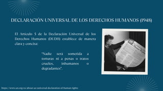 DECLARACIÓN UNIVERSAL DE LOS DERECHOS HUMANOS (1948)
El Artículo 5 de la Declaración Universal de los
Derechos Humanos (DUDH) establece de manera
clara y concisa:
“Nadie será sometida a
torturas ni a penas o tratos
crueles, inhumanos o
degradantes”.
https://www.un.org/es/about-us/universal-declaration-of-human-rights
 