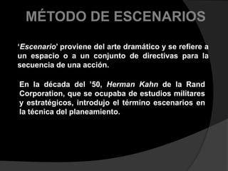 MÉTODO DE ESCENARIOS‘Escenario’ proviene del arte dramático y se refiere a un espacio o a un conjunto de directivas para la secuencia de una acción. En la década del ’50, Herman Kahn de la Rand Corporation, que se ocupaba de estudios militares y estratégicos, introdujo el término escenarios en la técnica del planeamiento.