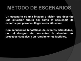 MÉTODO DE ESCENARIOSUn escenario es una imagen o visión que describe una situación futura así como la secuencia de eventos que permiten llegar a esa situación. Son secuencias hipotéticas de eventos articulados, con el designio de concentrar la atención en procesos causales y en rompimientos factibles.