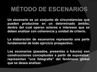 MÉTODO DE ESCENARIOSUn escenario es un conjunto de circunstancias que pueden producirse en un determinado ámbito, dentro del cual operan actores e intereses que se deben analizar con coherencia y unidad de criterio.La elaboración de escenarios representa una parte fundamental de todo ejercicio prospectivo. Los escenarios (pasados, presentes o futuros) son construcciones conceptuales a partir de supuestos: representan “una fotografía” del fenómeno global que se desea analizar. 