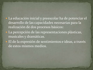  La educación inicial y preescolar ha de potenciar el
desarrollo de las capacidades necesarias para la
realización de dos procesos básicos:
 La percepción de las representaciones plásticas,
musicales y dramáticas.
 El de la expresión de sentimientos e ideas, a través
de estos mismos medios.
 