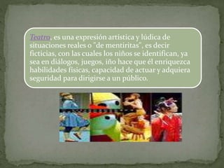 Teatro, es una expresión artística y lúdica de
situaciones reales o "de mentiritas", es decir
ficticias, con las cuales los niños se identifican, ya
sea en diálogos, juegos, iño hace que él enriquezca
habilidades físicas, capacidad de actuar y adquiera
seguridad para dirigirse a un público.
 