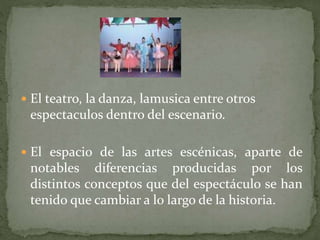  El teatro, la danza, lamusica entre otros
espectaculos dentro del escenario.
 El espacio de las artes escénicas, aparte de
notables diferencias producidas por los
distintos conceptos que del espectáculo se han
tenido que cambiar a lo largo de la historia.
 