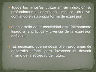  Todos los niños/as utilizarían sin inhibición su
profundamente enraizado impulso creativo,
confiando en su propia forma de expresión.
 el desarrollo de la creatividad esta íntimamente
ligado a la práctica y vivencia de la expresión
artística.
 Es necesario que se desarrollen programas de
desarrollo infantil para favorecer el devenir
mismo de la sociedad del futuro.
 