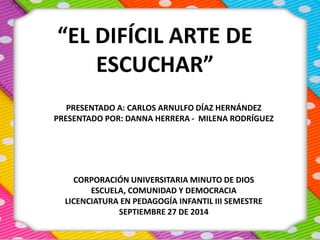 “EL DIFÍCIL ARTE DE 
ESCUCHAR” 
PRESENTADO A: CARLOS ARNULFO DÍAZ HERNÁNDEZ 
PRESENTADO POR: DANNA HERRERA - MILENA RODRÍGUEZ 
CORPORACIÓN UNIVERSITARIA MINUTO DE DIOS 
ESCUELA, COMUNIDAD Y DEMOCRACIA 
LICENCIATURA EN PEDAGOGÍA INFANTIL III SEMESTRE 
SEPTIEMBRE 27 DE 2014 
 