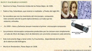 HANS Y ZACHARIAS JANSSEN
• Nació en la Haya, Provincias Unidas de los Países Bajos de 1585.
• Padre e hijo, holandeses, que vivieron a mediados y finales del siglo XVI.
• Se considera que son los inventores del microscopio compuesto.
Este consistía solo de la parte óptica (lentes) y un tubo que los
sostenía y alineaba.
• . En 1959 – Hans y Zacharias Janssen inventan el primer microscopio compuesto.
• Los primeros microscopios compuestos producidos por los Janssen eran simplemente
un tubo de 45cm de largo y 5cm de diámetro con una lente convexa en cada extremo.
• Este instrumento llego a tener entre 3 y 9 aumentos, dependiendo del tamaño
de la abertura del diafragma.
• Murió en Ámsterdam, Países Bajos en 1638.
EXPOSITOR: ERICKA MELISSA MORALES SANCHEZ.
24
 