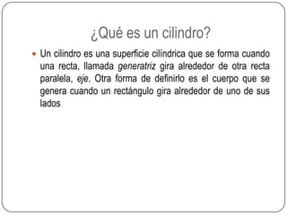¿Qué es un cilindro?
 Un cilindro es una superficie cilíndrica que se forma cuando
una recta, llamada generatriz gira alrededor de otra recta
paralela, eje. Otra forma de definirlo es el cuerpo que se
genera cuando un rectángulo gira alrededor de uno de sus
lados
 