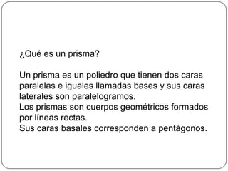 ¿Qué es un prisma?
Un prisma es un poliedro que tienen dos caras
paralelas e iguales llamadas bases y sus caras
laterales son paralelogramos.
Los prismas son cuerpos geométricos formados
por líneas rectas.
Sus caras basales corresponden a pentágonos.
 
