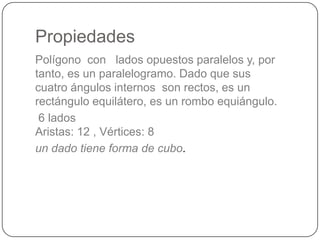 Propiedades
Polígono con lados opuestos paralelos y, por
tanto, es un paralelogramo. Dado que sus
cuatro ángulos internos son rectos, es un
rectángulo equilátero, es un rombo equiángulo.
6 lados
Aristas: 12 , Vértices: 8
un dado tiene forma de cubo.
 