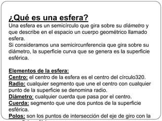 ¿Qué es una esfera?
Una esfera es un semicírculo que gira sobre su diámetro y
que describe en el espacio un cuerpo geométrico llamado
esfera.
Si consideramos una semicircunferencia que gira sobre su
diámetro, la superficie curva que se genera es la superficie
esférica.
Elementos de la esfera:
Centro: el centro de la esfera es el centro del círculo320.
Radio: cualquier segmento que une el centro con cualquier
punto de la superficie se denomina radio.
Diámetro: cualquier cuerda que pasa por el centro.
Cuerda: segmento que une dos puntos de la superficie
esférica.
Polos: son los puntos de intersección del eje de giro con la
 