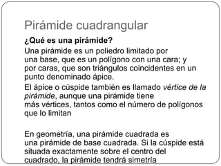 Pirámide cuadrangular
¿Qué es una pirámide?
Una pirámide es un poliedro limitado por
una base, que es un polígono con una cara; y
por caras, que son triángulos coincidentes en un
punto denominado ápice.
El ápice o cúspide también es llamado vértice de la
pirámide, aunque una pirámide tiene
más vértices, tantos como el número de polígonos
que lo limitan
En geometría, una pirámide cuadrada es
una pirámide de base cuadrada. Si la cúspide está
situada exactamente sobre el centro del
cuadrado, la pirámide tendrá simetría
 