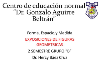 Centro de educación normal
“Dr. Gonzalo Aguirre
Beltrán”
Forma, Espacio y Medida
EXPOSICIONES DE FIGURAS
GEOMETRICAS
2 SEMESTRE GRUPO “B”
Dr. Hercy Báez Cruz
 