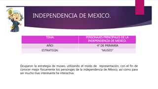 INDEPENDENCIA DE MEXICO.
TEMA: PERSONAJES PRINCIPALES DE LA
INDEPENDENCIA DE MEXICO.
AÑO: 4° DE PRIMARIA
ESTRATEGIA: “MUSEO”
Ocuparon la estrategia de museo, utilizando el modo de representación, con el fin de
conocer mejor físicamente los personajes de la independencia de México, así como para
ser mucho mas interesante he interactiva.