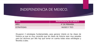 INDEPENDENCIA DE MEXICO.
TEMA: INDEPENDENCIA DE MEXICO
AÑO: 4° DE PRIMARIA
ESTRATEGIAS: MUSEO Y TICS
Ocuparon 2 estrategias fundamentales, para generar interés en las clases de
historia ya que es muy conocido que las clases de historia sean muy pesadas
para los alumnos por ello hay que tomar en cuenta todas estas estrategias y
llevarlas a cabo.