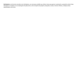 Ala Rotatoria: comúnmente conocidos como helicópteros, son aeronaves versátiles que utilizan rotores para generar sustentación y propulsión vertical. Estos
helicópteros se emplean en una amplia gama de aplicaciones, como transporte de pasajeros, búsqueda y rescate, misiones militares, y trabajos aéreos
especializados, entre otros.
 