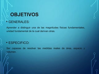 OBJETIVOS
• GENERALES:
Aprender a distinguir una de las magnitudes físicas fundamentales,
unidad fundamental de la cual derivan otras.
• ESPECIFICO:
Ser capaces de resolver las medidas reales de área, espacio y
volumen.
 