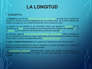 LA LONGITUD
• CONCEPTO:
La longitud es una de las magnitudes físicas fundamentales, en tanto que no puede ser
definida en términos de otras magnitudes que se pueden medir. En muchos sistemas de
medida, la longitud es una unidad fundamental, de la cual derivan otras.
La longitud es una medida de una dimensión (lineal; por ejemplo la distancia en m),
mientras que el área es una medida de dos dimensiones (al cuadrado; por ejemplo m²), y
el volumen es una medida de tres dimensiones (cúbica; por ejemplo m³).
Sin embargo, según la teoría especial de la relatividad (Albert Einstein, 1905), la longitud no
es una propiedad intrínseca de ningún objeto dado que dos observadores podrían medir el
mismo objeto y obtener resultados diferentes (contracción de Lorentz).
El largo o longitud dimensional de un objeto es la medida de su eje tridimensional Y.
Esta es la manera tradicional en que se nombraba a la parte más larga de un objeto (en
cuanto a su base horizontal y no su alto vertical).
En coordenadas cartesianas bidimensionales, donde sólo existen los ejes XY no se
denomina «largo». Los valores X indican el ancho (eje horizontal), y los Y el alto (eje
vertical).
 