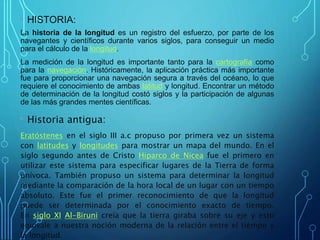 • HISTORIA:
La historia de la longitud es un registro del esfuerzo, por parte de los
navegantes y científicos durante varios siglos, para conseguir un medio
para el cálculo de la longitud.
La medición de la longitud es importante tanto para la cartografía como
para la navegación. Históricamente, la aplicación práctica más importante
fue para proporcionar una navegación segura a través del océano, lo que
requiere el conocimiento de ambas latitud y longitud. Encontrar un método
de determinación de la longitud costó siglos y la participación de algunas
de las más grandes mentes científicas.
• Historia antigua:
Eratóstenes en el siglo III a.c propuso por primera vez un sistema
con latitudes y longitudes para mostrar un mapa del mundo. En el
siglo segundo antes de Cristo Hiparco de Nicea fue el primero en
utilizar este sistema para especificar lugares de la Tierra de forma
unívoca. También propuso un sistema para determinar la longitud
mediante la comparación de la hora local de un lugar con un tiempo
absoluto. Este fue el primer reconocimiento de que la longitud
puede ser determinada por el conocimiento exacto de tiempo.
En siglo XI Al-Biruni creía que la tierra giraba sobre su eje y esto
equivale a nuestra noción moderna de la relación entre el tiempo y
la longitud.
 