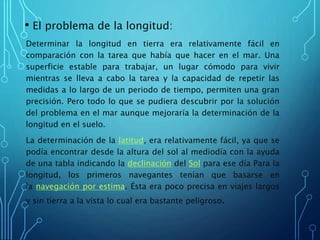 • El problema de la longitud:
Determinar la longitud en tierra era relativamente fácil en
comparación con la tarea que había que hacer en el mar. Una
superficie estable para trabajar, un lugar cómodo para vivir
mientras se lleva a cabo la tarea y la capacidad de repetir las
medidas a lo largo de un periodo de tiempo, permiten una gran
precisión. Pero todo lo que se pudiera descubrir por la solución
del problema en el mar aunque mejoraría la determinación de la
longitud en el suelo.
La determinación de la latitud, era relativamente fácil, ya que se
podía encontrar desde la altura del sol al mediodía con la ayuda
de una tabla indicando la declinación del Sol para ese día Para la
longitud, los primeros navegantes tenían que basarse en
la navegación por estima. Ésta era poco precisa en viajes largos
y sin tierra a la vista lo cual era bastante peligroso.
 