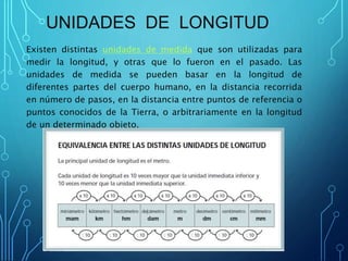UNIDADES DE LONGITUD
Existen distintas unidades de medida que son utilizadas para
medir la longitud, y otras que lo fueron en el pasado. Las
unidades de medida se pueden basar en la longitud de
diferentes partes del cuerpo humano, en la distancia recorrida
en número de pasos, en la distancia entre puntos de referencia o
puntos conocidos de la Tierra, o arbitrariamente en la longitud
de un determinado objeto.
 