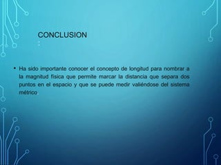 CONCLUSION
:
• Ha sido importante conocer el concepto de longitud para nombrar a
la magnitud física que permite marcar la distancia que separa dos
puntos en el espacio y que se puede medir valiéndose del sistema
métrico.
 