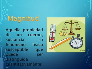Aquella propiedad
de un cuerpo,
sustancia o
fenómeno físico
susceptible que
puede ser
distinguida
cuantitativamente;
 