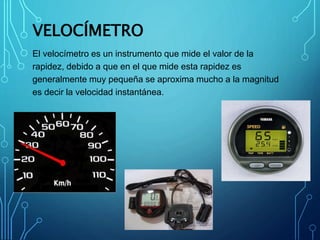 VELOCÍMETRO
El velocímetro es un instrumento que mide el valor de la
rapidez, debido a que en el que mide esta rapidez es
generalmente muy pequeña se aproxima mucho a la magnitud
es decir la velocidad instantánea.
 