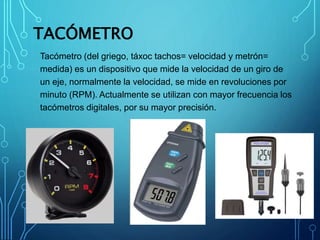 TACÓMETRO
Tacómetro (del griego, táxoc tachos= velocidad y metrón=
medida) es un dispositivo que mide la velocidad de un giro de
un eje, normalmente la velocidad, se mide en revoluciones por
minuto (RPM). Actualmente se utilizan con mayor frecuencia los
tacómetros digitales, por su mayor precisión.
 
