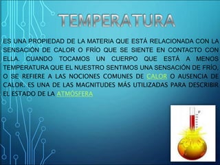 ES UNA PROPIEDAD DE LA MATERIA QUE ESTÁ RELACIONADA CON LA
SENSACIÓN DE CALOR O FRÍO QUE SE SIENTE EN CONTACTO CON
ELLA. CUANDO TOCAMOS UN CUERPO QUE ESTÁ A MENOS
TEMPERATURA QUE EL NUESTRO SENTIMOS UNA SENSACIÓN DE FRÍO,
O SE REFIERE A LAS NOCIONES COMUNES DE CALOR O AUSENCIA DE
CALOR. ES UNA DE LAS MAGNITUDES MÁS UTILIZADAS PARA DESCRIBIR
EL ESTADO DE LA ATMÓSFERA
 