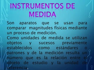 Son aparatos que se usan para
comparar magnitudes físicas mediante
un proceso de medición.
Como unidades de medida se utilizan
objetos y sucesos previamente
establecidos como estándares o
patrones y de la medición resulta un
número que es la relación entre el
objeto de estudio y la unidad de
referencia.
 