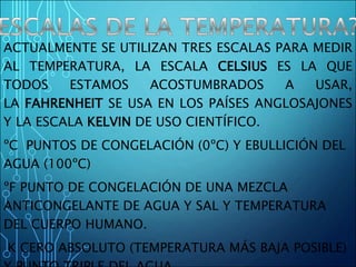 ACTUALMENTE SE UTILIZAN TRES ESCALAS PARA MEDIR
AL TEMPERATURA, LA ESCALA CELSIUS ES LA QUE
TODOS ESTAMOS ACOSTUMBRADOS A USAR,
LA FAHRENHEIT SE USA EN LOS PAÍSES ANGLOSAJONES
Y LA ESCALA KELVIN DE USO CIENTÍFICO.
ºC PUNTOS DE CONGELACIÓN (0ºC) Y EBULLICIÓN DEL
AGUA (100ºC)
ºF PUNTO DE CONGELACIÓN DE UNA MEZCLA
ANTICONGELANTE DE AGUA Y SAL Y TEMPERATURA
DEL CUERPO HUMANO.
K CERO ABSOLUTO (TEMPERATURA MÁS BAJA POSIBLE)
 